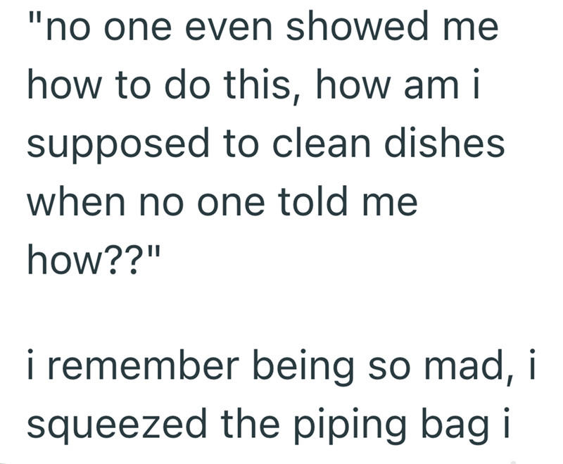 "no one even showed me how to do this, how am i supposed to clean dishes when no one told me how??" i remember being so mad, i squeezed the piping bag i