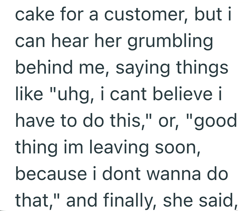 cake for a customer, but i can hear her grumbling behind me, saying things. like "uhg, i cant believe i have to do this," or, "good thing im leaving soon, because i dont wanna do that," and finally, she said,