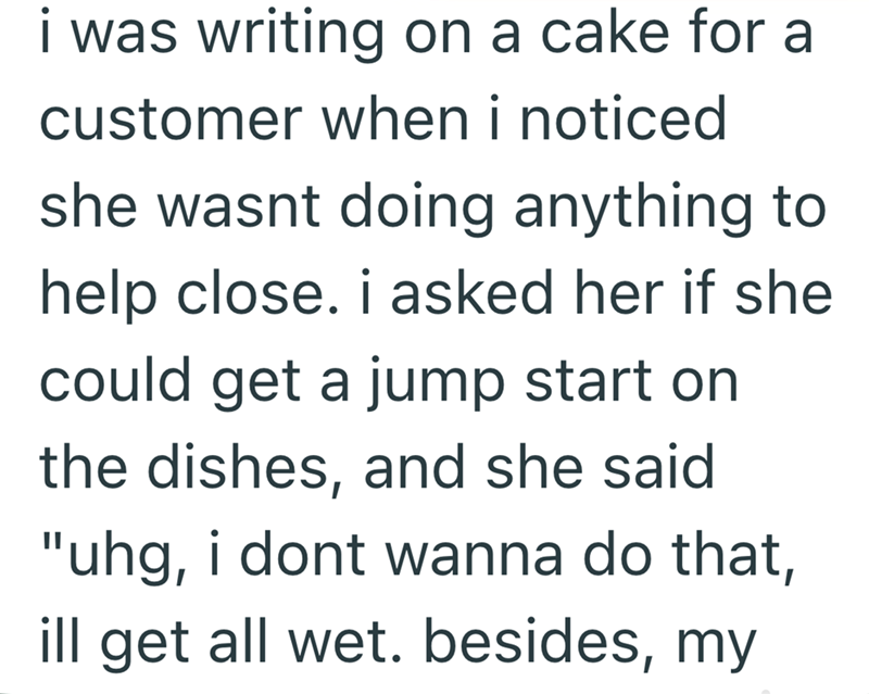 i was writing on a cake for a customer when i noticed she wasnt doing anything to help close. i asked her if she could get a jump start on the dishes, and she said "uhg, i dont wanna do that, ill get all wet. besides, my