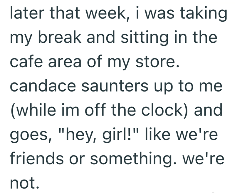 later that week, i was taking my break and sitting in the cafe area of my store. candace saunters up to me (while im off the clock) and goes, "hey, girl!" like we're friends or something. we're not.