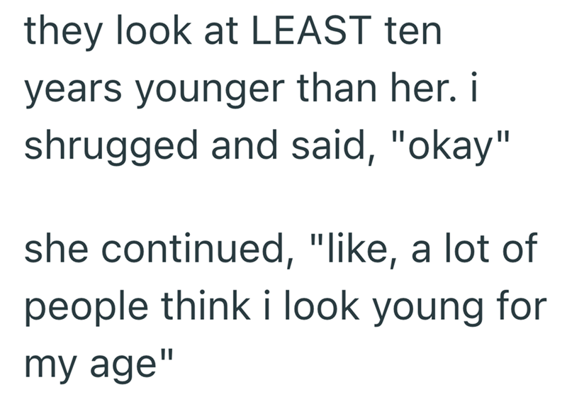 they look at LEAST ten years younger than her. i shrugged and said, "okay" she continued, "like, a lot of people think i look young for my age"