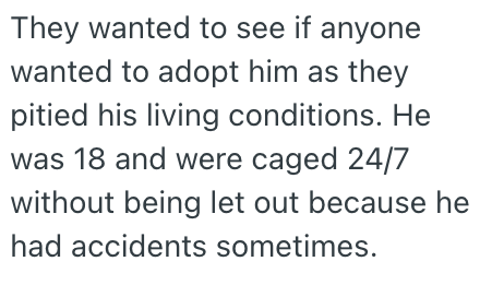 They wanted to see if anyone wanted to adopt him as they pitied his living conditions. He was 18 and were caged 24/7 without being let out because he had accidents sometimes.