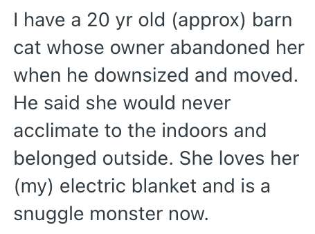 I have a 20 yr old (approx) barn cat whose owner abandoned her when he downsized and moved. He said she would never acclimate to the indoors and belonged outside. She loves her (my) electric blanket and is a snuggle monster now.