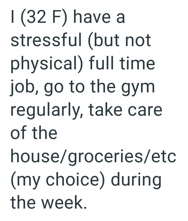 I (32 F) have a stressful (but not physical) full time job, go to the gym regularly, take care of the house/groceries/etc (my choice) during the week.
