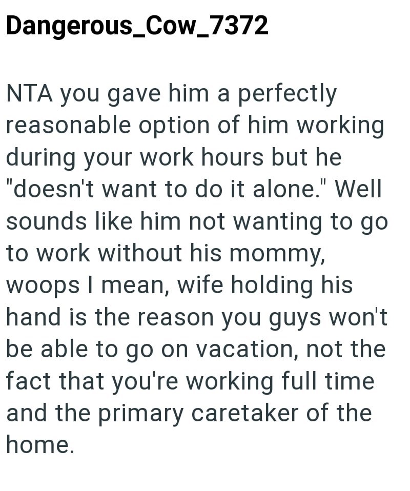 Dangerous_Cow_7372 NTA you gave him a perfectly reasonable option of him working during your work hours but he "doesn't want to do it alone." Well sounds like him not wanting to go to work without his mommy, woops I mean, wife holding his hand is the reason you guys won't be able to go on vacation, not the fact that you're working full time and the primary caretaker of the home.