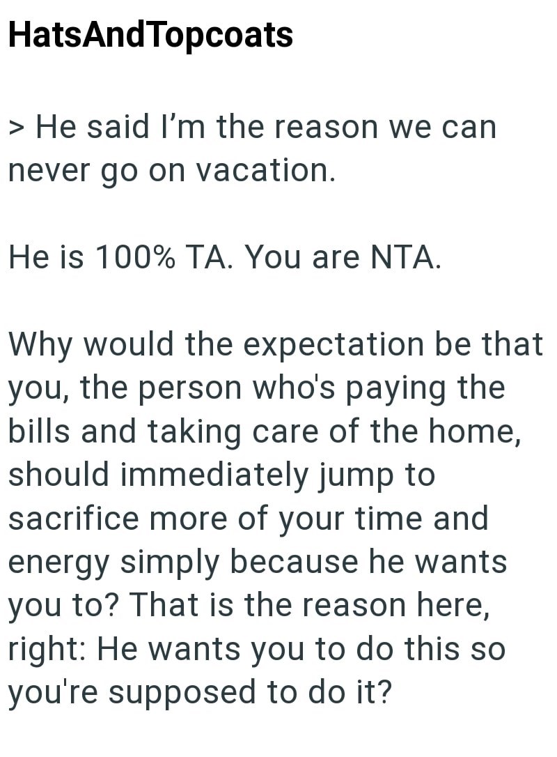 HatsAndTopcoats > He said I'm the reason we can never go on vacation. He is 100% TA. You are NTA. Why would the expectation be that you, the person who's paying the bills and taking care of the home, should immediately jump to sacrifice more of your time and energy simply because he wants you to? That is the reason here, right: He wants you to do this so you're supposed to do it?