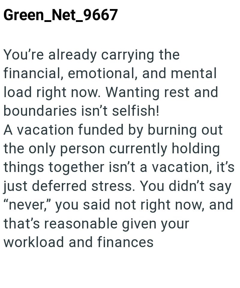 Green_Net_9667 You're already carrying the financial, emotional, and mental load right now. Wanting rest and boundaries isn't selfish! A vacation funded by burning out the only person currently holding things together isn't a vacation, it's just deferred stress. You didn't say "never," you said not right now, and that's reasonable given your workload and finances