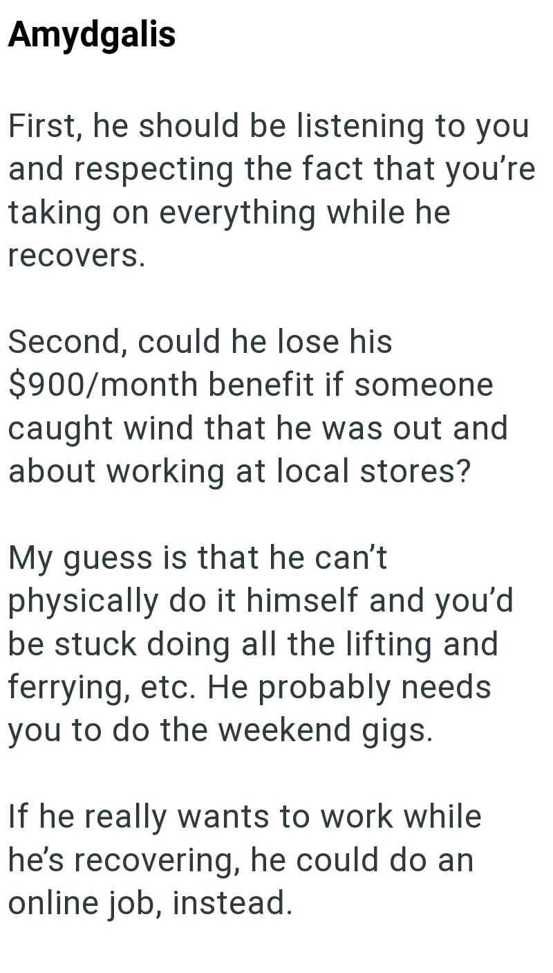 Amydgalis First, he should be listening to you and respecting the fact that you're taking on everything while he recovers. Second, could he lose his $900/month benefit if someone caught wind that he was out and about working at local stores? My guess is that he can't physically do it himself and you'd be stuck doing all the lifting and ferrying, etc. He probably needs you to do the weekend gigs. If he really wants to work while he's recovering, he could do an online job, instead.