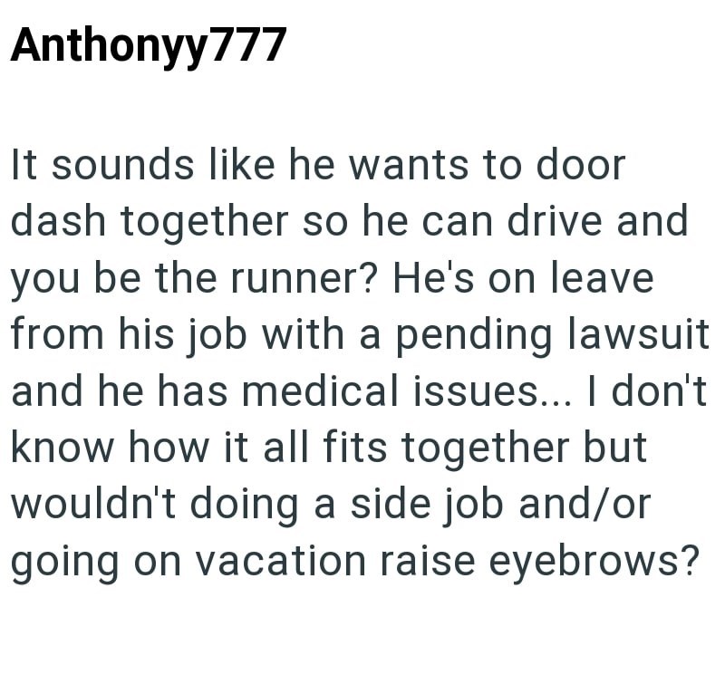 Anthonyy777 It sounds like he wants to door dash together so he can drive and you be the runner? He's on leave from his job with a pending lawsuit and he has medical issues... I don't know how it all fits together but wouldn't doing a side job and/or going on vacation raise eyebrows?