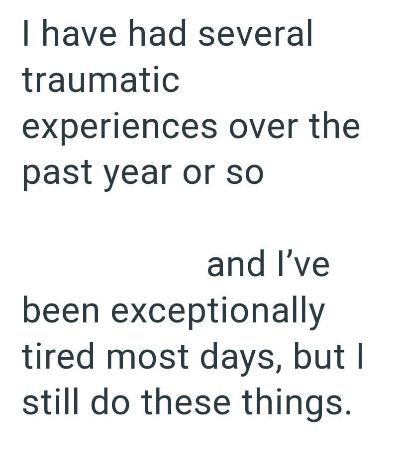 I have had several traumatic experiences over the past year or so and I've been exceptionally tired most days, but I still do these things.