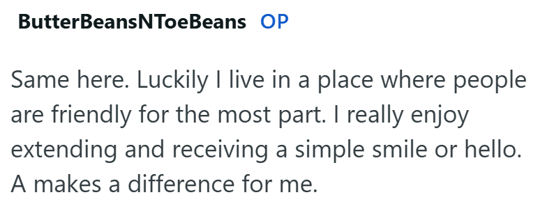 ButterBeansNToeBeans OP Same here. Luckily I live in a place where people are friendly for the most part. I really enjoy extending and receiving a simple smile or hello. A makes a difference for me.