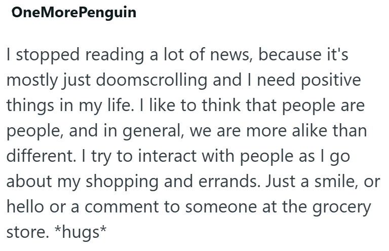 One More Penguin I stopped reading a lot of news, because it's mostly just doomscrolling and I need positive things in my life. I like to think that people are people, and in general, we are more alike than different. I try to interact with people as I go about my shopping and errands. Just a smile, or hello or a comment to someone at the grocery store. *hugs*