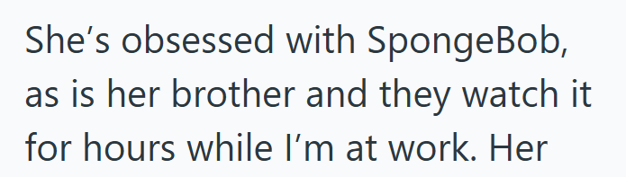 She's obsessed with SpongeBob, as is her brother and they watch it for hours while I'm at work. Her