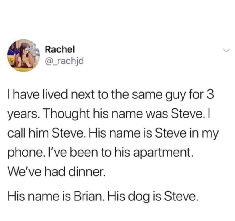 Rachel @_rachjd I have lived next to the same guy for 3 years. Thought his name was Steve. I call him Steve. His name is Steve in my phone. I've been to his apartment. We've had dinner. His name is Brian. His dog is Steve.