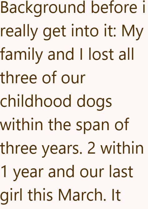 Background before i really get into it: My family and I lost all three of our childhood dogs within the span of three years. 2 within 1 year and our last girl this March. It