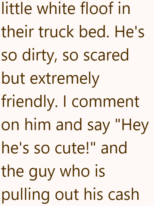 little white floof in their truck bed. He's so dirty, so scared but extremely friendly. I comment on him and say "Hey he's so cute!" and the guy who is pulling out his cash