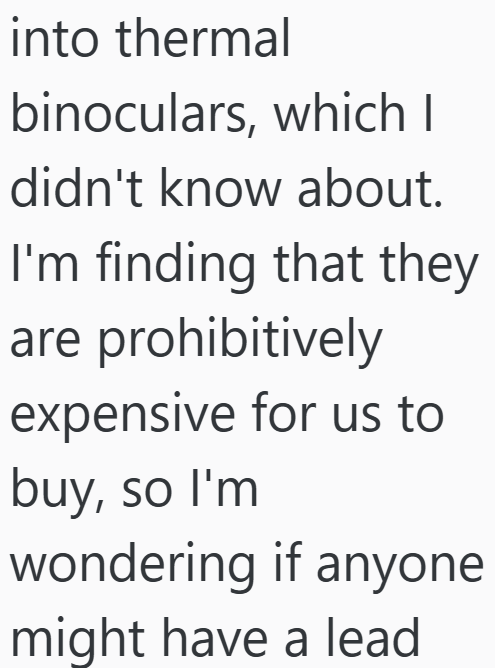 into thermal binoculars, which I didn't know about. I'm finding that they are prohibitively expensive for us to buy, so I'm wondering if anyone might have a lead