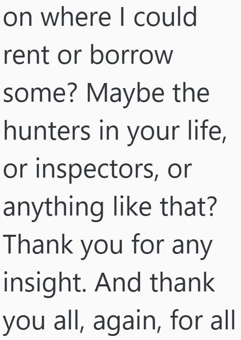 on where I could rent or borrow some? Maybe the hunters in your life, or inspectors, or anything like that? Thank you for any insight. And thank you all, again, for all