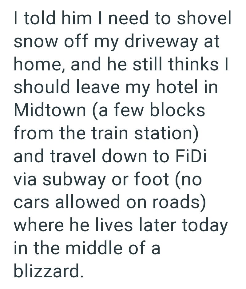 I told him I need to shovel snow off my driveway at home, and he still thinks I should leave my hotel in Midtown (a few blocks from the train station) and travel down to FiDi via subway or foot (no cars allowed on roads) where he lives later today in the middle of a blizzard.