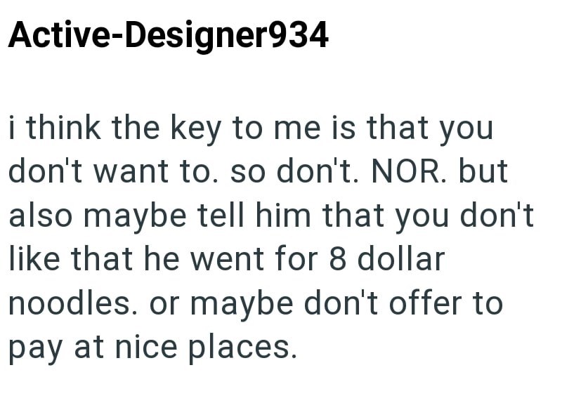Active-Designer934 i think the key to me is that you don't want to. so don't. NOR. but also maybe tell him that you don't like that he went for 8 dollar noodles. or maybe don't offer to pay at nice places.