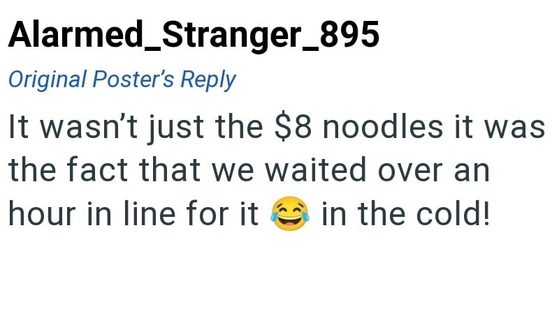 Alarmed_Stranger_895 Original Poster's Reply It wasn't just the $8 noodles it was the fact that we waited over an hour in line for it in the cold!