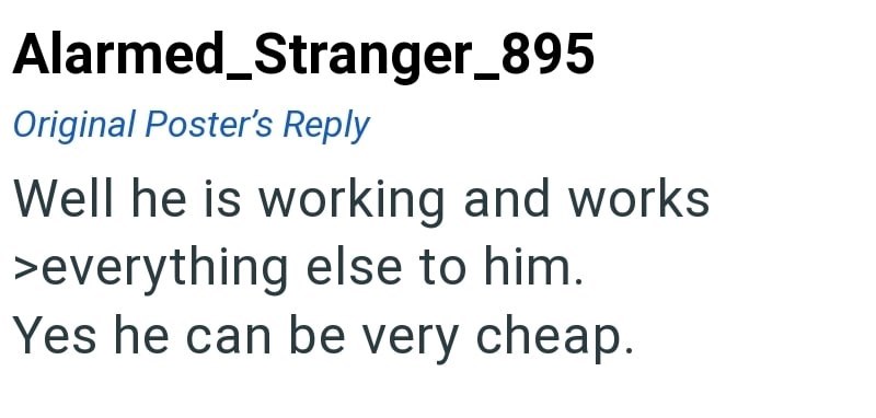 Alarmed_Stranger_895 Original Poster's Reply Well he is working and works >everything else to him. Yes he can be very cheap.