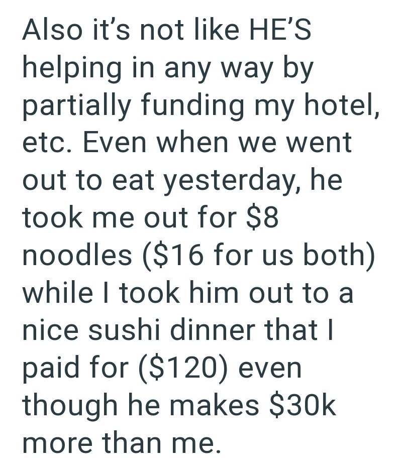 Also it's not like HE'S helping in any way by partially funding my hotel, etc. Even when we went out to eat yesterday, he took me out for $8 noodles ($16 for us both) while I took him out to a nice sushi dinner that I paid for ($120) even though he makes $30k more than me.