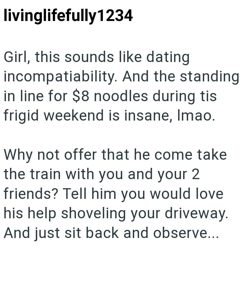 livinglifefully1234 Girl, this sounds like dating incompatiability. And the standing in line for $8 noodles during tis frigid weekend is insane, Imao. Why not offer that he come take the train with you and your 2 friends? Tell him you would love his help shoveling your driveway. And just sit back and observe...