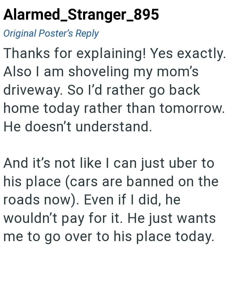 Alarmed_Stranger_895 Original Poster's Reply Thanks for explaining! Yes exactly. Also I am shoveling my mom's driveway. So I'd rather go back home today rather than tomorrow. He doesn't understand. And it's not like I can just uber to his place (cars are banned on the roads now). Even if I did, he wouldn't pay for it. He just wants me to go over to his place today.