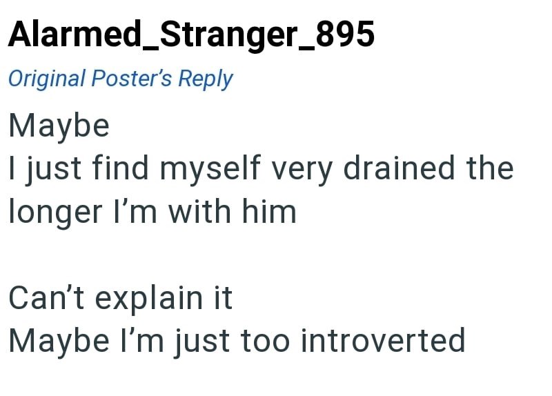 Alarmed_Stranger_895 Original Poster's Reply Maybe I just find myself very drained the longer I'm with him Can't explain it Maybe I'm just too introverted