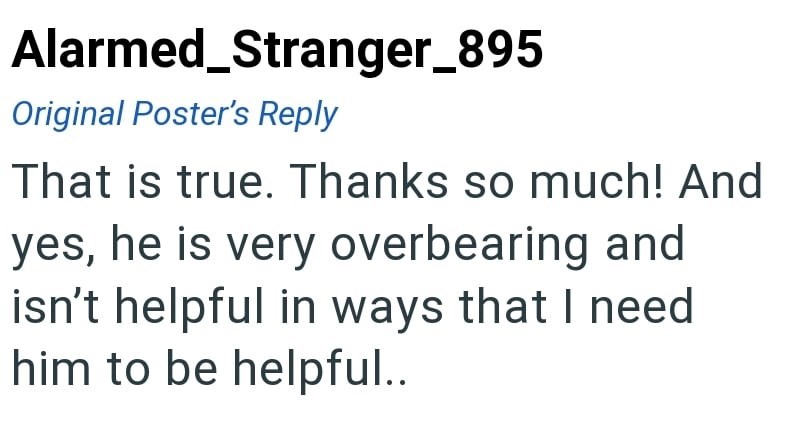 Alarmed_Stranger_895 Original Poster's Reply That is true. Thanks so much! And yes, he is very overbearing and isn't helpful in ways that I need him to be helpful..