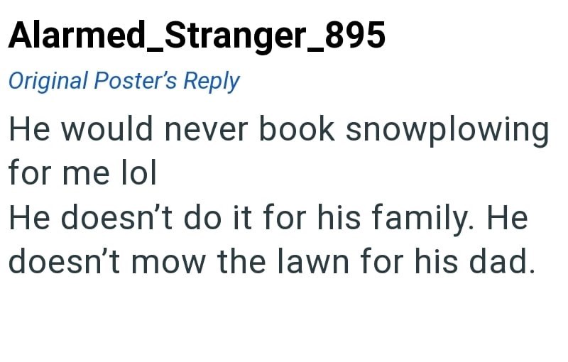 Alarmed_Stranger_895 Original Poster's Reply He would never book snowplowing for me lol He doesn't do it for his family. He doesn't mow the lawn for his dad.