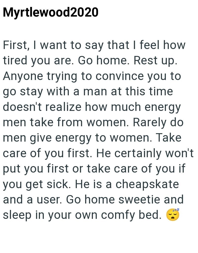 Myrtlewood2020 First, I want to say that I feel how tired you are. Go home. Rest up. Anyone trying to convince you to go stay with a man at this time doesn't realize how much energy men take from women. Rarely do men give energy to women. Take care of you first. He certainly won't put you first or take care of you if you get sick. He is a cheapskate and a user. Go home sweetie and sleep in your own comfy bed.