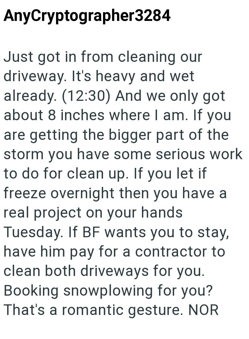 AnyCryptographer3284 Just got in from cleaning our driveway. It's heavy and wet already. (12:30) And we only got about 8 inches where I am. If you are getting the bigger part of the storm you have some serious work to do for clean up. If you let if freeze overnight then you have a real project on your hands Tuesday. If BF wants you to stay, have him pay for a contractor to clean both driveways for you. Booking snowplowing for you? That's a romantic gesture. NOR