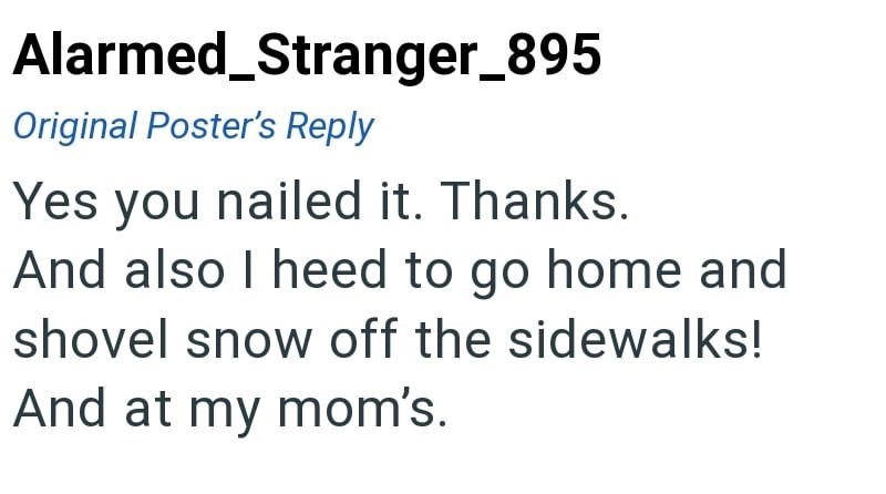 Alarmed_Stranger_895 Original Poster's Reply Yes you nailed it. Thanks. And also I heed to go home and shovel snow off the sidewalks! And at my mom's.