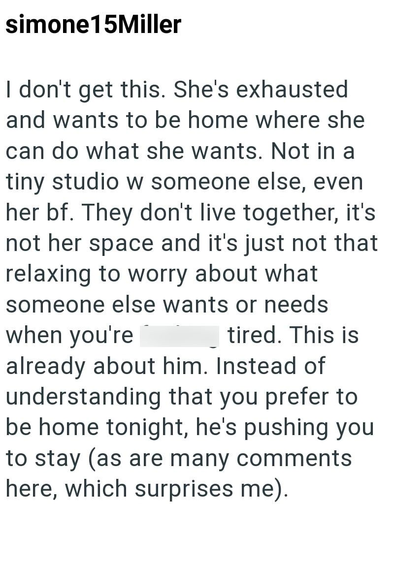 simone15Miller I don't get this. She's exhausted and wants to be home where she can do what she wants. Not in a tiny studio w someone else, even her bf. They don't live together, it's not her space and it's just not that relaxing to worry about what someone else wants or needs when you're tired. This is already about him. Instead of understanding that you prefer to be home tonight, he's pushing you to stay (as are many comments here, which surprises me).