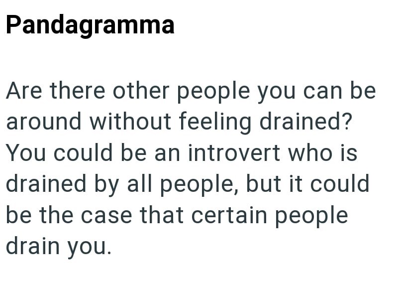 Pandagramma Are there other people you can be around without feeling drained? You could be an introvert who is drained by all people, but it could be the case that certain people drain you.