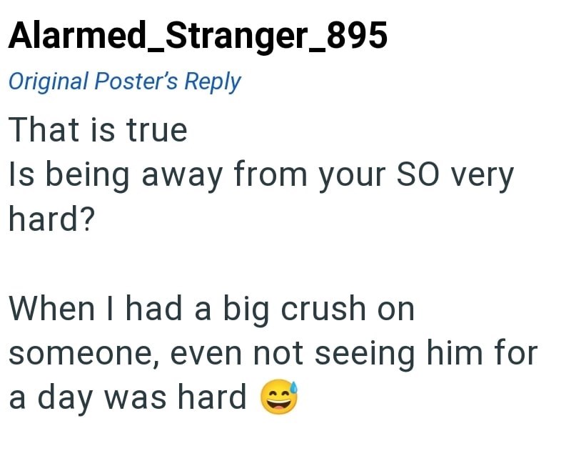 Alarmed_Stranger_895 Original Poster's Reply That is true Is being away from your SO very hard? When I had a big crush on someone, even not seeing him for a day was hard
