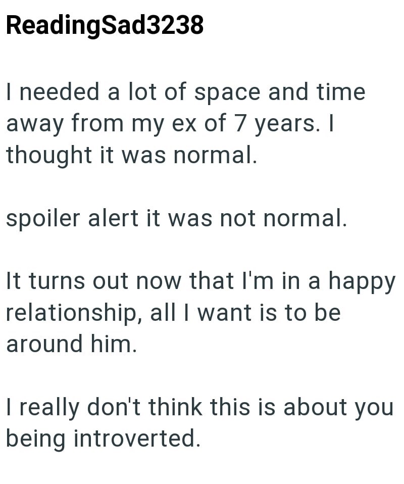 ReadingSad3238 I needed a lot of space and time away from my ex of 7 years. I thought it was normal. spoiler alert it was not normal. It turns out now that I'm in a happy relationship, all I want is to be around him. I really don't think this is about you being introverted.