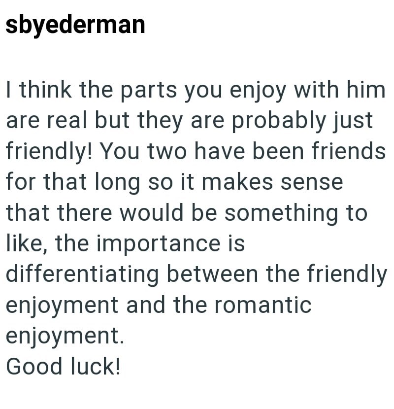 sbyederman I think the parts you enjoy with him are real but they are probably just friendly! You two have been friends for that long so it makes sense that there would be something to like, the importance is differentiating between the friendly enjoyment and the romantic. enjoyment. Good luck!