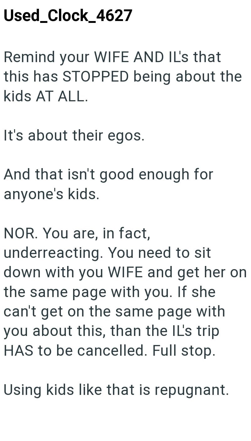 Used Clock_4627 Remind your WIFE AND IL's that this has STOPPED being about the kids AT ALL. It's about their egos. And that isn't good enough for anyone's kids. NOR. You are, in fact, underreacting. You need to sit down with you WIFE and get her on the same page with you. If she can't get on the same page with you about this, than the IL's trip HAS to be cancelled. Full stop. Using kids like that is repugnant.