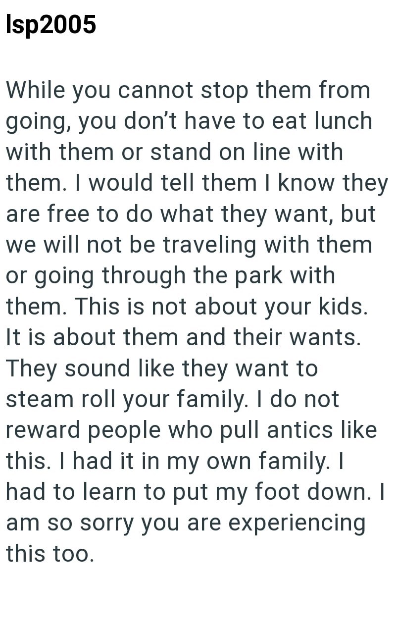 Isp2005 While you cannot stop them from going, you don't have to eat lunch with them or stand on line with them. I would tell them I know they are free to do what they want, but we will not be traveling with them or going through the park with them. This is not about your kids. It is about them and their wants. They sound like they want to steam roll your family. I do not reward people who pull antics like this. I had it in my own family. I had to learn to put my foot down. I am so sorry you are