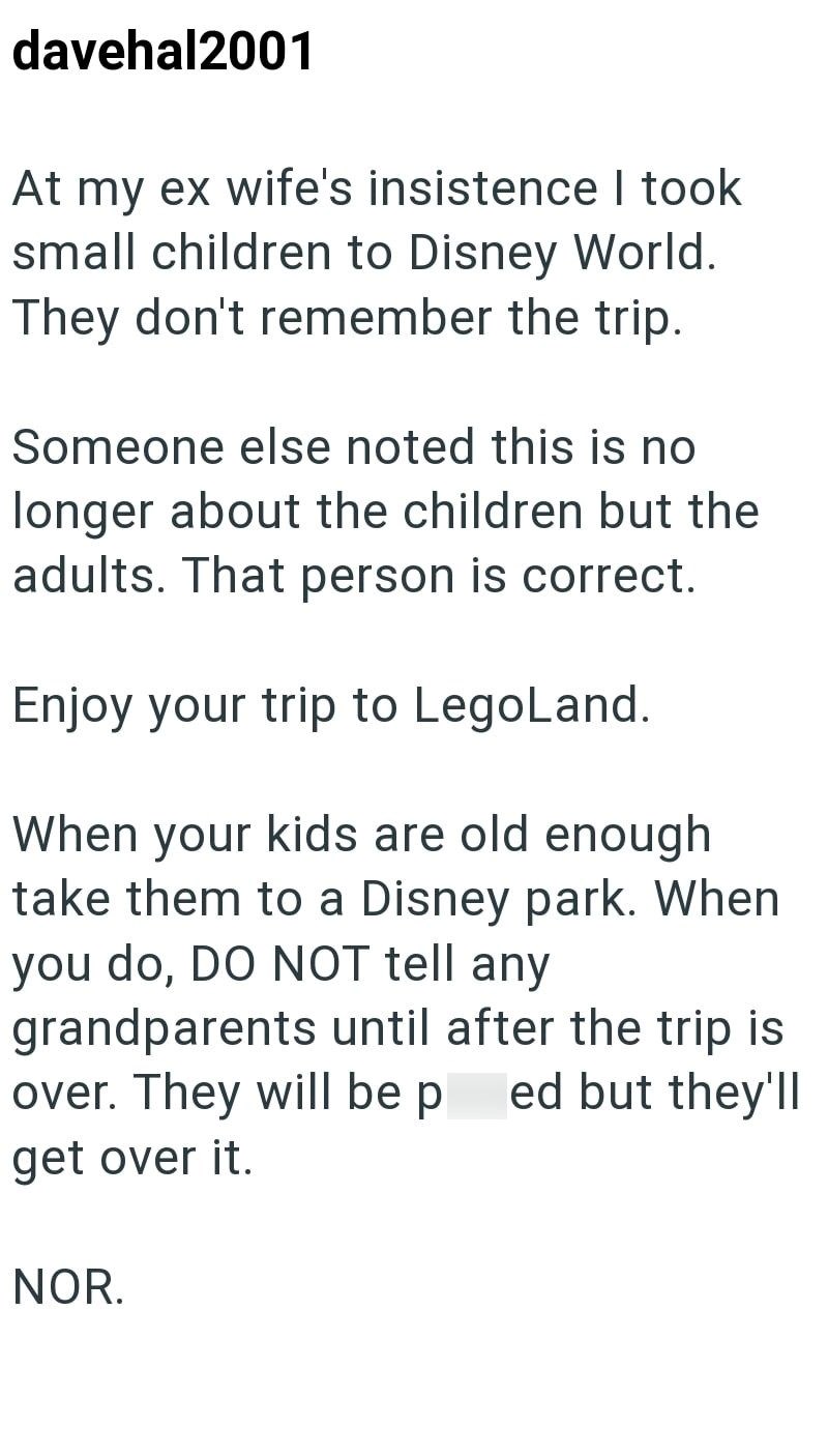 davehal2001 At my ex wife's insistence I took small children to Disney World. They don't remember the trip. Someone else noted this is no longer about the children but the adults. That person is correct. Enjoy your trip to LegoLand. When your kids are old enough take them to a Disney park. When you do, DO NOT tell any grandparents until after the trip is over. They will be p ed but they'll get over it. NOR.