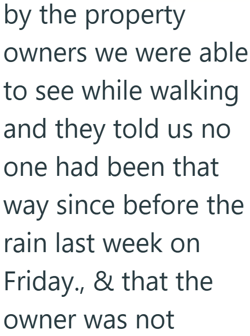 by the property owners we were able to see while walking and they told us no one had been that way since before the rain last week on Friday., & that the owner was not