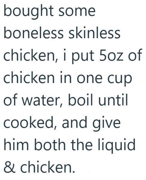 bought some boneless skinless chicken, i put 5oz of chicken in one cup of water, boil until cooked, and give him both the liquid & chicken.