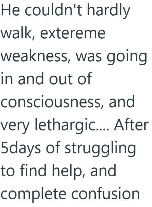 He couldn't hardly walk, extereme weakness, was going in and out of consciousness, and very lethargic.... After 5days of struggling to find help, and complete confusion
