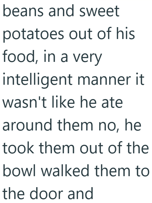 beans and sweet potatoes out of his food, in a very intelligent manner it wasn't like he ate around them no, he took them out of the bowl walked them to the door and