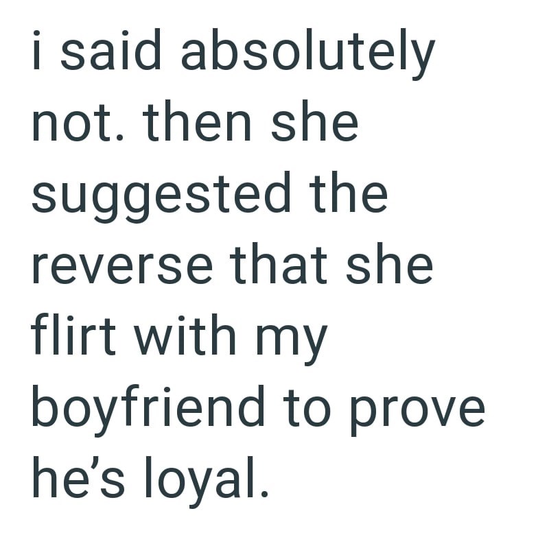 i said absolutely not. then she suggested the reverse that she flirt with my boyfriend to prove he's loyal.