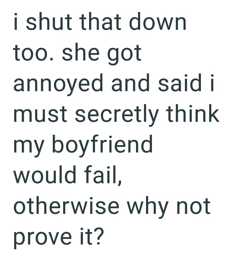 i shut that down too. she got annoyed and said i must secretly think my boyfriend would fail, otherwise why not prove it?