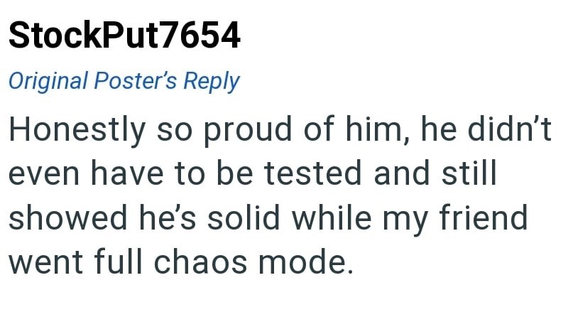 StockPut7654 Original Poster's Reply Honestly so proud of him, he didn't even have to be tested and still showed he's solid while my friend went full chaos mode.